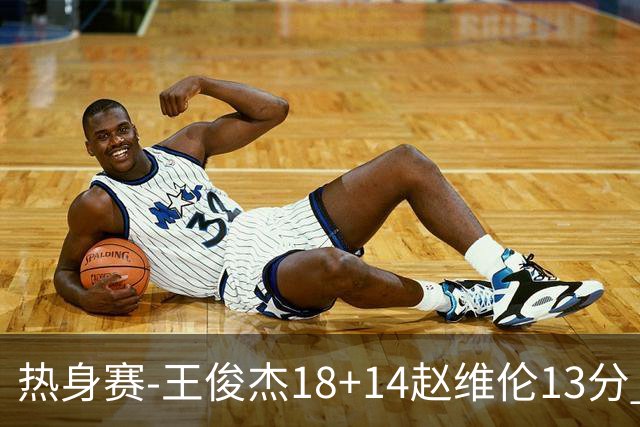 热身赛-王俊杰18+14赵维伦13分 中国男篮险胜FMP拉德尼基